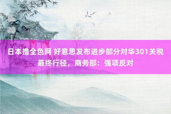 日本撸全色网 好意思发布进步部分对华301关税最终行径，商务部：强项反对