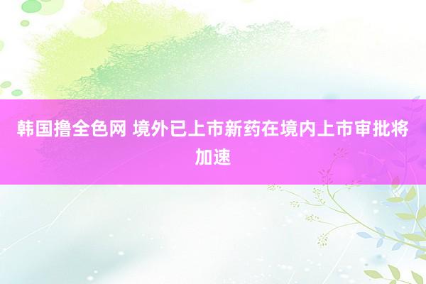 韩国撸全色网 境外已上市新药在境内上市审批将加速