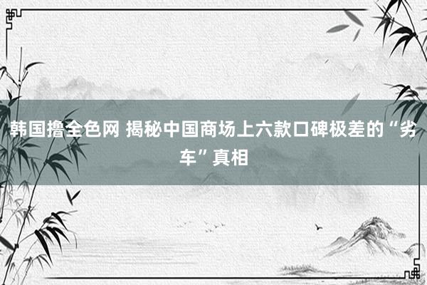 韩国撸全色网 揭秘中国商场上六款口碑极差的“劣车”真相