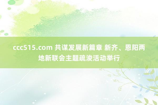 ccc515.com 共谋发展新篇章 新齐、恩阳两地新联会主题疏浚活动举行