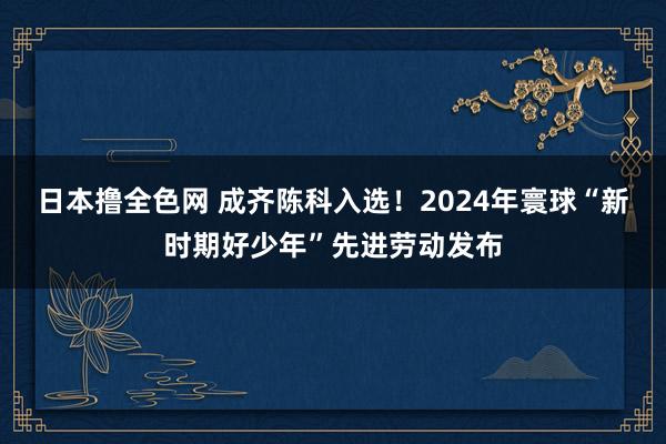 日本撸全色网 成齐陈科入选！2024年寰球“新时期好少年”先进劳动发布