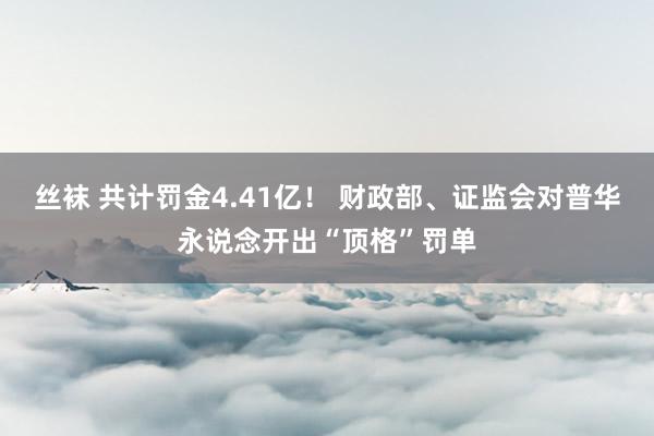 丝袜 共计罚金4.41亿！ 财政部、证监会对普华永说念开出“顶格”罚单