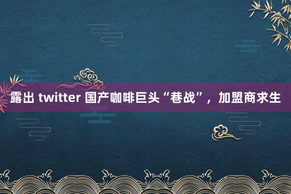 露出 twitter 国产咖啡巨头“巷战”，加盟商求生