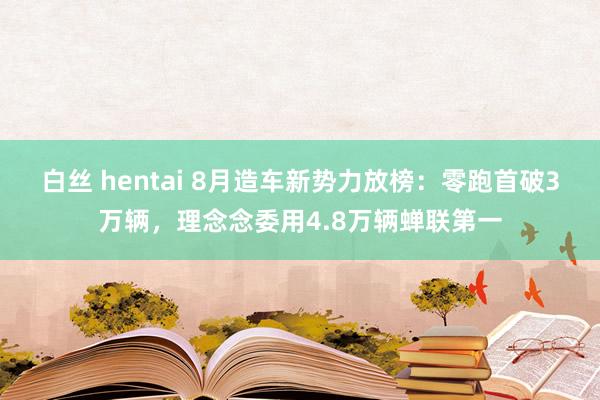 白丝 hentai 8月造车新势力放榜：零跑首破3万辆，理念念委用4.8万辆蝉联第一