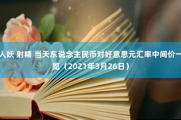 人妖 射精 当天东说念主民币对好意思元汇率中间价一览（2021年3月26日）