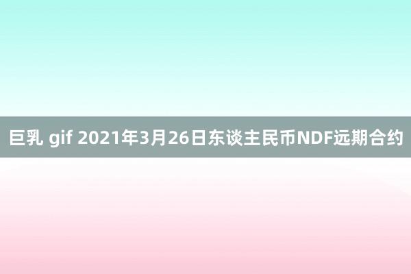 巨乳 gif 2021年3月26日东谈主民币NDF远期合约