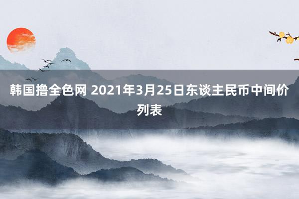 韩国撸全色网 2021年3月25日东谈主民币中间价列表