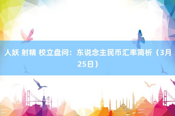 人妖 射精 校立盘问：东说念主民币汇率简析（3月25日）