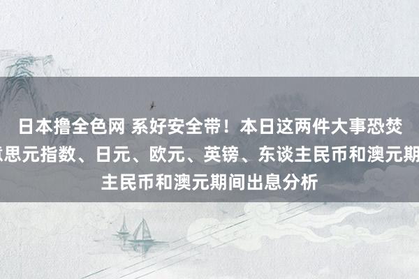 日本撸全色网 系好安全带！本日这两件大事恐焚烧行情 好意思元指数、日元、欧元、英镑、东谈主民币和澳元期间出息分析