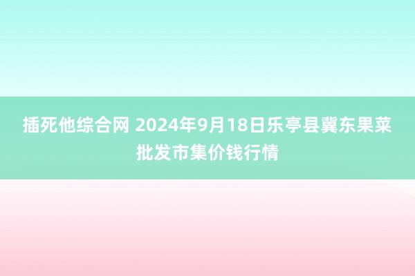 插死他综合网 2024年9月18日乐亭县冀东果菜批发市集价钱行情