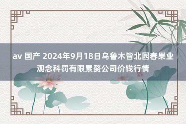 av 国产 2024年9月18日乌鲁木皆北园春果业观念科罚有限累赘公司价钱行情