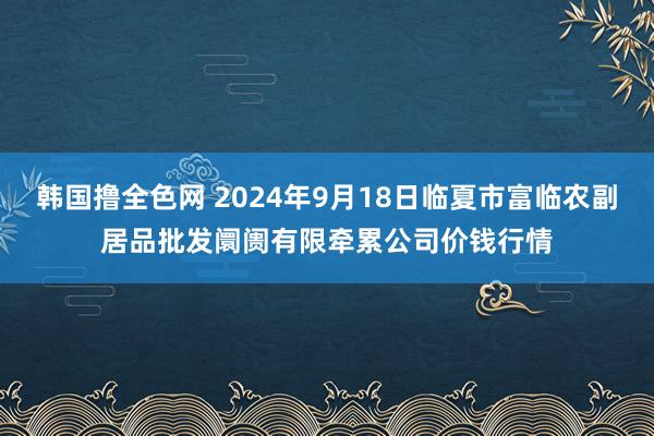 韩国撸全色网 2024年9月18日临夏市富临农副居品批发阛阓有限牵累公司价钱行情