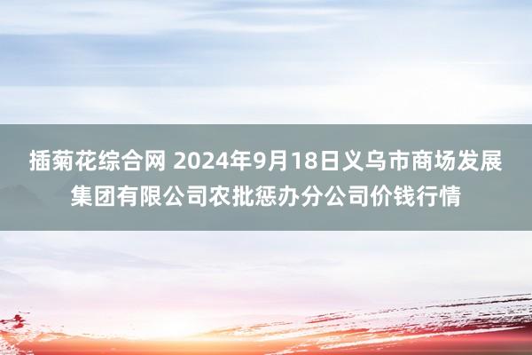 插菊花综合网 2024年9月18日义乌市商场发展集团有限公司农批惩办分公司价钱行情