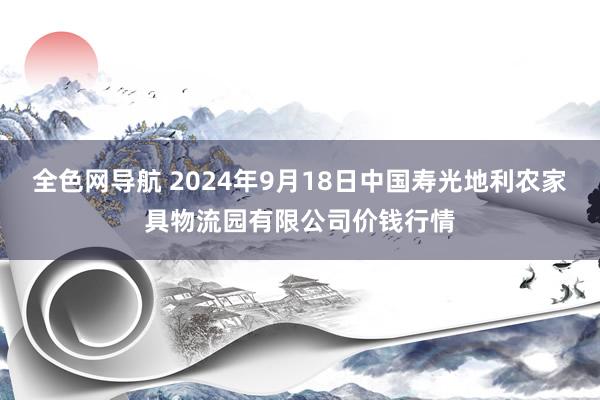 全色网导航 2024年9月18日中国寿光地利农家具物流园有限公司价钱行情