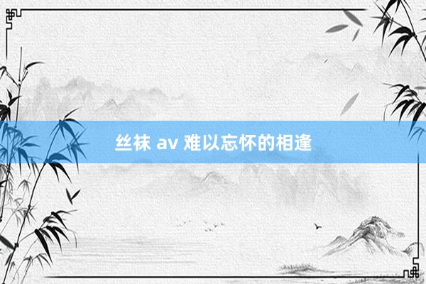 丝袜 av 难以忘怀的相逢