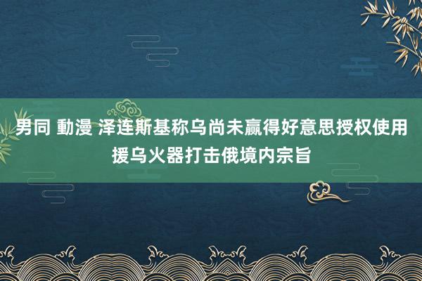 男同 動漫 泽连斯基称乌尚未赢得好意思授权使用援乌火器打击俄境内宗旨