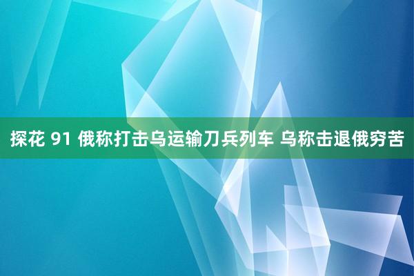 探花 91 俄称打击乌运输刀兵列车 乌称击退俄穷苦