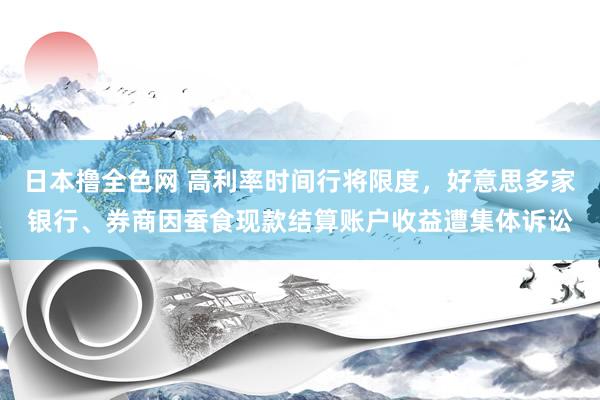 日本撸全色网 高利率时间行将限度，好意思多家银行、券商因蚕食现款结算账户收益遭集体诉讼