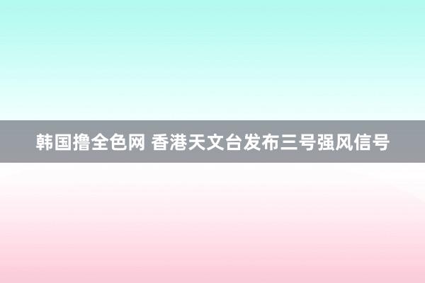 韩国撸全色网 香港天文台发布三号强风信号