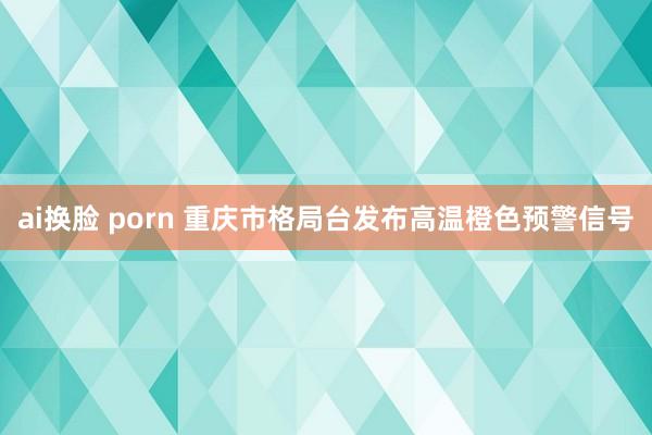 ai换脸 porn 重庆市格局台发布高温橙色预警信号