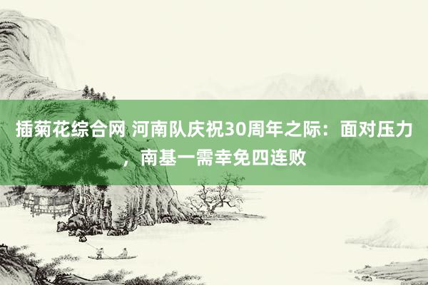 插菊花综合网 河南队庆祝30周年之际：面对压力，南基一需幸免四连败