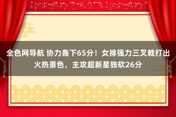 全色网导航 协力轰下65分！女排强力三叉戟打出火热景色，主攻超新星独砍26分