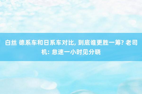 白丝 德系车和日系车对比， 到底谁更胜一筹? 老司机: 怠速一小时见分晓