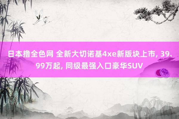 日本撸全色网 全新大切诺基4xe新版块上市， 39.99万起， 同级最强入口豪华SUV