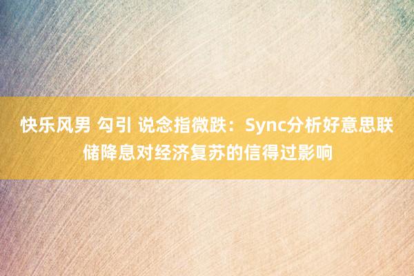 快乐风男 勾引 说念指微跌：Sync分析好意思联储降息对经济复苏的信得过影响