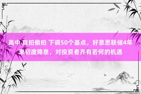 高中 自拍偷拍 下调50个基点，好意思联储4年来初度降息，对投资者齐有若何的机遇