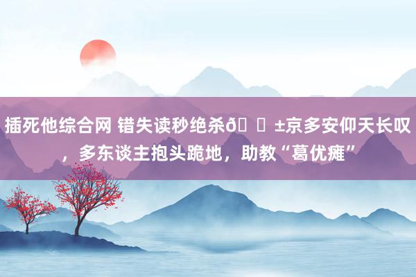 插死他综合网 错失读秒绝杀😱京多安仰天长叹，多东谈主抱头跪地，助教“葛优瘫”