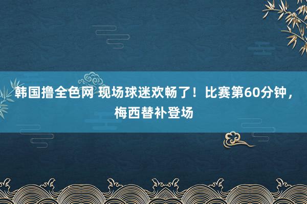 韩国撸全色网 现场球迷欢畅了！比赛第60分钟，梅西替补登场