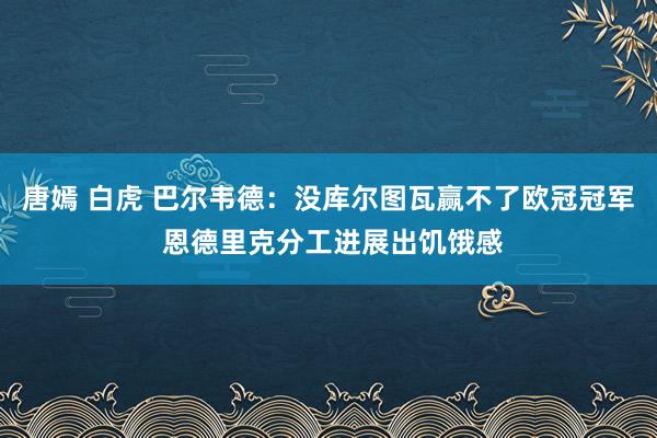 唐嫣 白虎 巴尔韦德：没库尔图瓦赢不了欧冠冠军 恩德里克分工进展出饥饿感