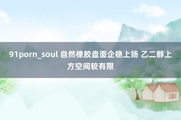 91porn_soul 自然橡胶盘面企稳上扬 乙二醇上方空间较有限