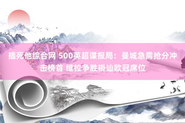 插死他综合网 500英超谍报局：曼城急需抢分冲击榜首 维拉争胜褂讪欧冠席位