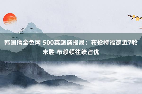 韩国撸全色网 500英超谍报局：布伦特福德近7轮未胜 布赖顿往绩占优