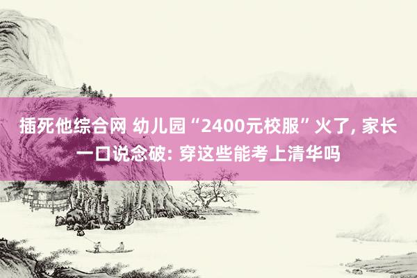 插死他综合网 幼儿园“2400元校服”火了， 家长一口说念破: 穿这些能考上清华吗