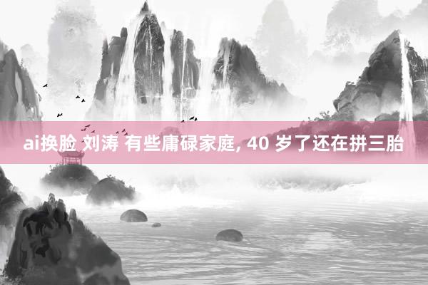 ai换脸 刘涛 有些庸碌家庭， 40 岁了还在拼三胎