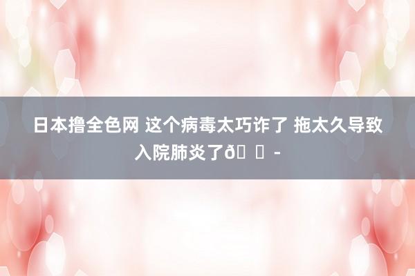 日本撸全色网 这个病毒太巧诈了 拖太久导致入院肺炎了😭