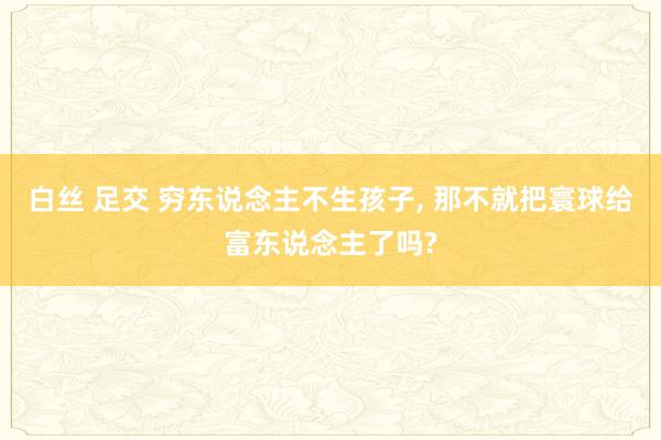 白丝 足交 穷东说念主不生孩子， 那不就把寰球给富东说念主了吗?