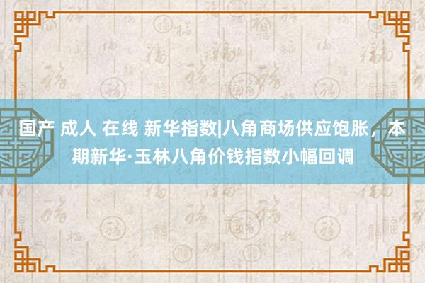 国产 成人 在线 新华指数|八角商场供应饱胀，本期新华·玉林八角价钱指数小幅回调