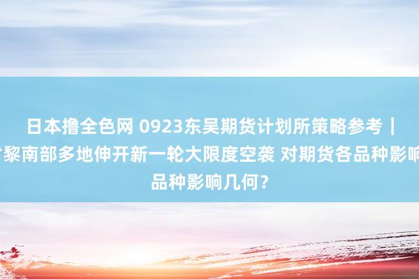 日本撸全色网 0923东吴期货计划所策略参考｜以军对黎南部多地伸开新一轮大限度空袭 对期货各品种影响几何？