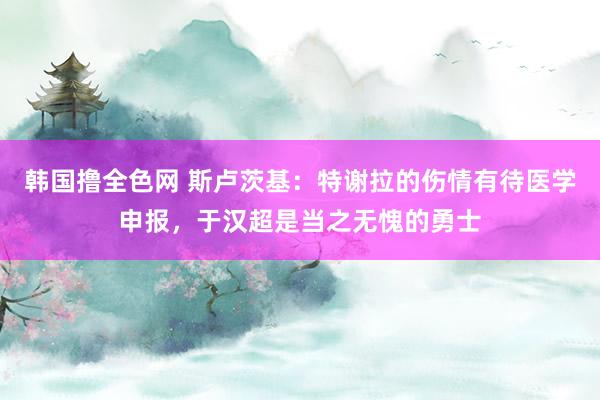 韩国撸全色网 斯卢茨基：特谢拉的伤情有待医学申报，于汉超是当之无愧的勇士