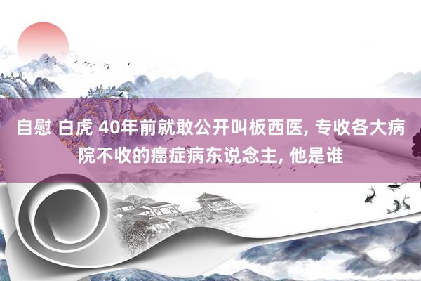 自慰 白虎 40年前就敢公开叫板西医， 专收各大病院不收的癌症病东说念主， 他是谁