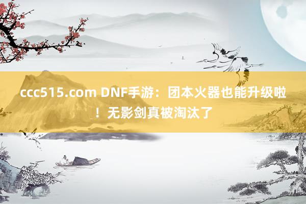 ccc515.com DNF手游：团本火器也能升级啦！无影剑真被淘汰了