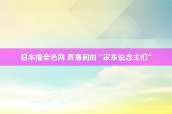 日本撸全色网 直播间的“家东说念主们”