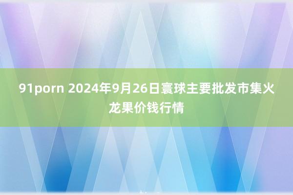 91porn 2024年9月26日寰球主要批发市集火龙果价钱行情