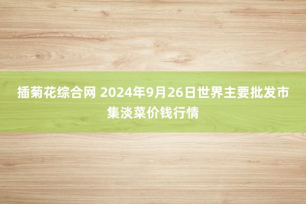 插菊花综合网 2024年9月26日世界主要批发市集淡菜价钱行情