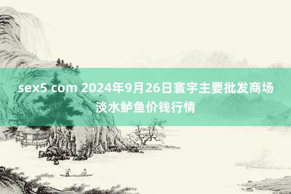 sex5 com 2024年9月26日寰宇主要批发商场淡水鲈鱼价钱行情