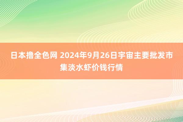 日本撸全色网 2024年9月26日宇宙主要批发市集淡水虾价钱行情